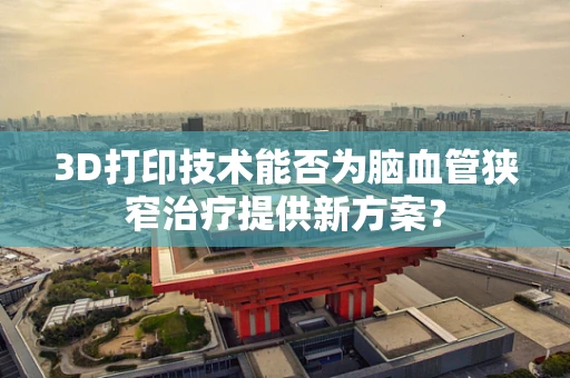 3D打印技术能否为脑血管狭窄治疗提供新方案？