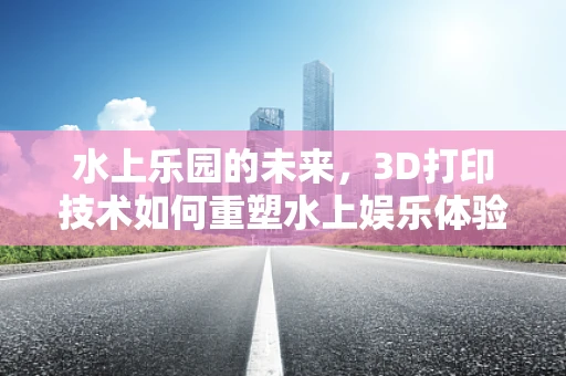 水上乐园的未来，3D打印技术如何重塑水上娱乐体验？