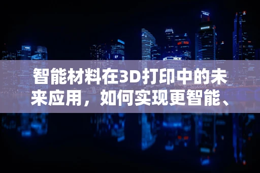 智能材料在3D打印中的未来应用，如何实现更智能、更高效的制造？