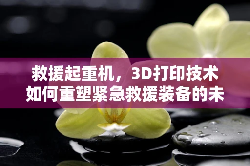 救援起重机，3D打印技术如何重塑紧急救援装备的未来？