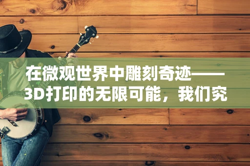 在微观世界中雕刻奇迹——3D打印的无限可能，我们究竟能敬佩到何种程度？
