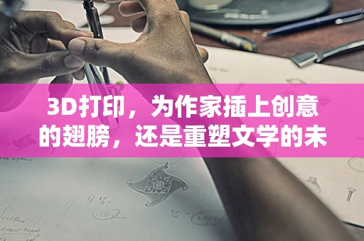 3D打印，为作家插上创意的翅膀，还是重塑文学的未来？