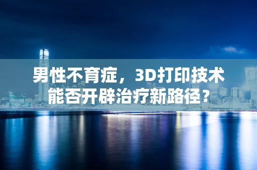男性不育症，3D打印技术能否开辟治疗新路径？