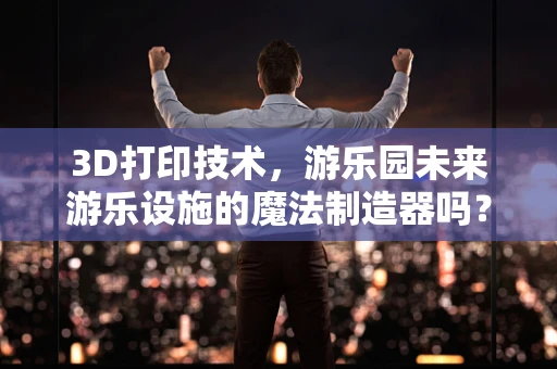 3D打印技术，游乐园未来游乐设施的魔法制造器吗？
