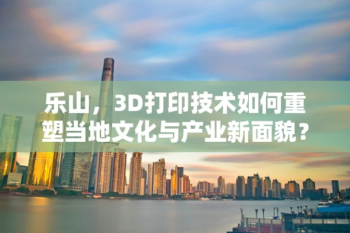 乐山，3D打印技术如何重塑当地文化与产业新面貌？