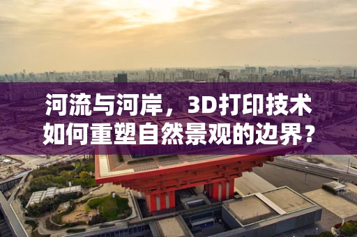 河流与河岸，3D打印技术如何重塑自然景观的边界？