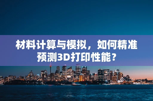 材料计算与模拟，如何精准预测3D打印性能？