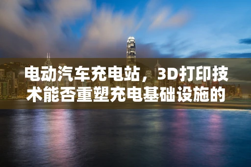 电动汽车充电站，3D打印技术能否重塑充电基础设施的未来？