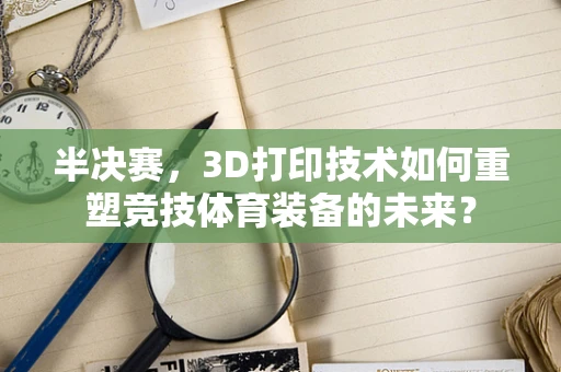半决赛，3D打印技术如何重塑竞技体育装备的未来？