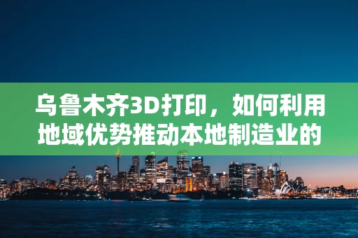 乌鲁木齐3D打印，如何利用地域优势推动本地制造业的数字化转型？
