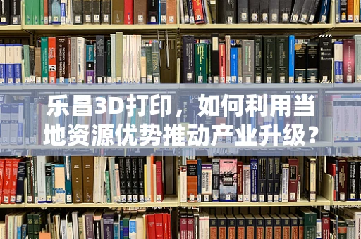 乐昌3D打印，如何利用当地资源优势推动产业升级？