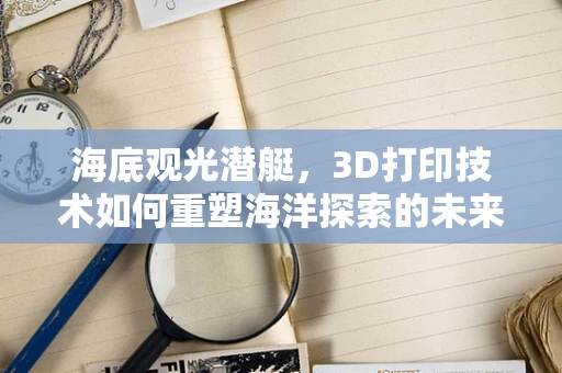 海底观光潜艇，3D打印技术如何重塑海洋探索的未来？