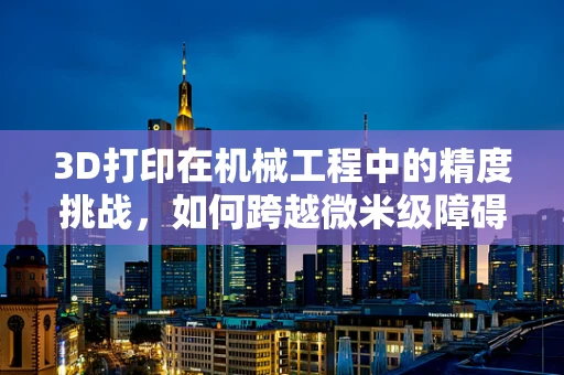 3D打印在机械工程中的精度挑战，如何跨越微米级障碍？