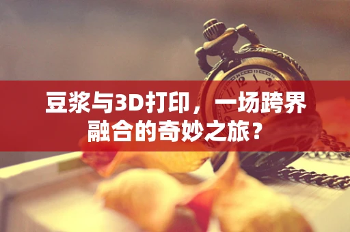 豆浆与3D打印，一场跨界融合的奇妙之旅？