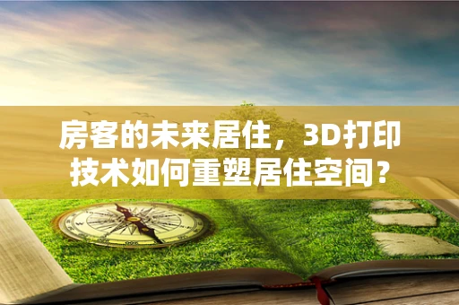 房客的未来居住，3D打印技术如何重塑居住空间？