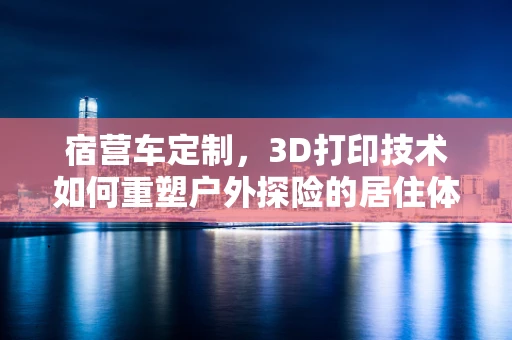 宿营车定制，3D打印技术如何重塑户外探险的居住体验？