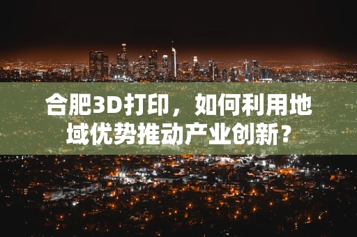 合肥3D打印，如何利用地域优势推动产业创新？