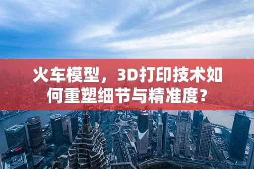 火车模型，3D打印技术如何重塑细节与精准度？
