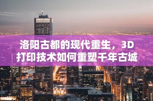 洛阳古都的现代重生，3D打印技术如何重塑千年古城的未来？