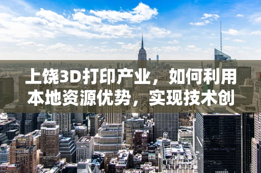 上饶3D打印产业，如何利用本地资源优势，实现技术创新与可持续发展？