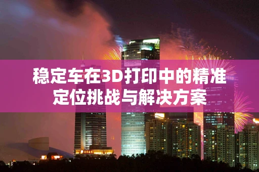 稳定车在3D打印中的精准定位挑战与解决方案