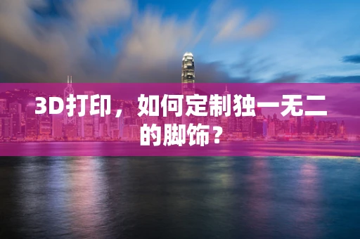 3D打印，如何定制独一无二的脚饰？