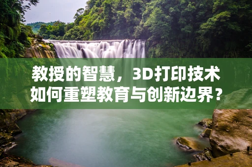 教授的智慧，3D打印技术如何重塑教育与创新边界？