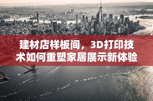 建材店样板间，3D打印技术如何重塑家居展示新体验？