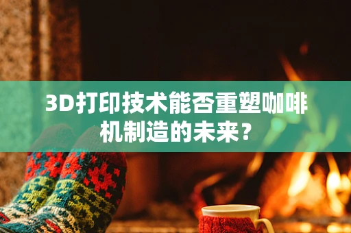 3D打印技术能否重塑咖啡机制造的未来？