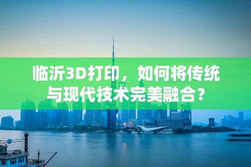 临沂3D打印，如何将传统与现代技术完美融合？
