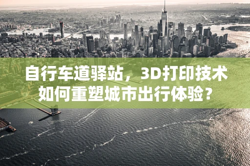 自行车道驿站，3D打印技术如何重塑城市出行体验？