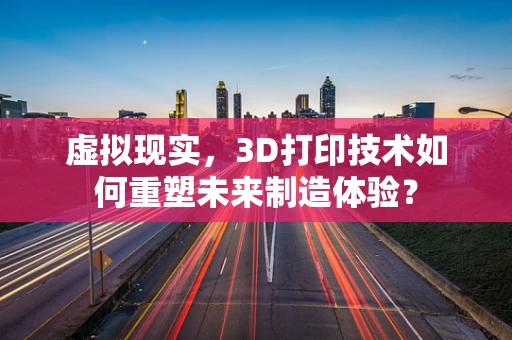 虚拟现实，3D打印技术如何重塑未来制造体验？