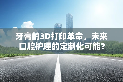牙膏的3D打印革命，未来口腔护理的定制化可能？