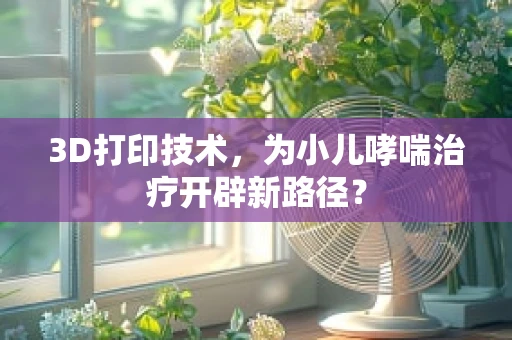 3D打印技术，为小儿哮喘治疗开辟新路径？