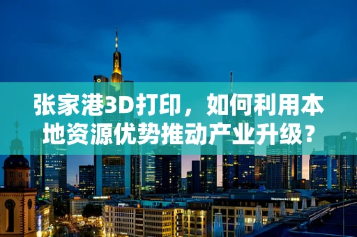 张家港3D打印，如何利用本地资源优势推动产业升级？