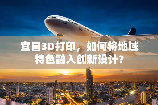 宜昌3D打印，如何将地域特色融入创新设计？