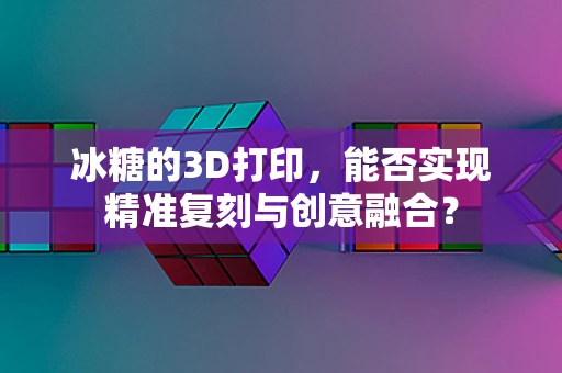 冰糖的3D打印，能否实现精准复刻与创意融合？