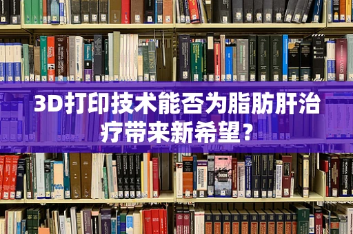 3D打印技术能否为脂肪肝治疗带来新希望？