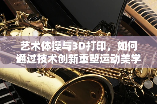 艺术体操与3D打印，如何通过技术创新重塑运动美学？
