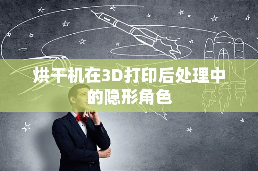 烘干机在3D打印后处理中的隐形角色