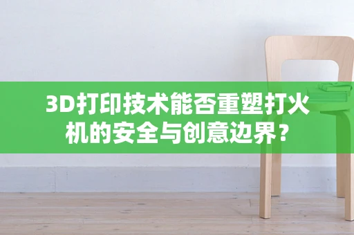 3D打印技术能否重塑打火机的安全与创意边界？