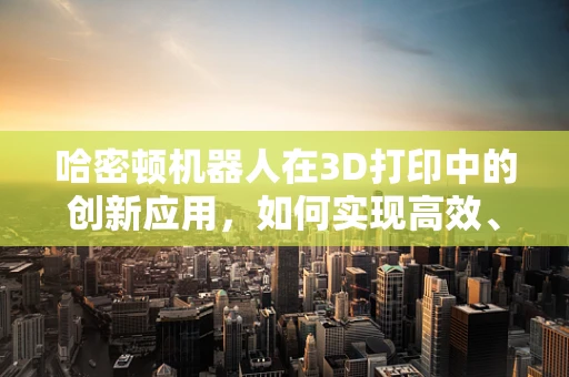 哈密顿机器人在3D打印中的创新应用，如何实现高效、精准的打印路径规划？