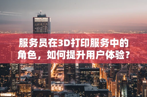 服务员在3D打印服务中的角色，如何提升用户体验？