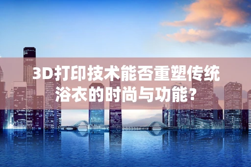 3D打印技术能否重塑传统浴衣的时尚与功能？
