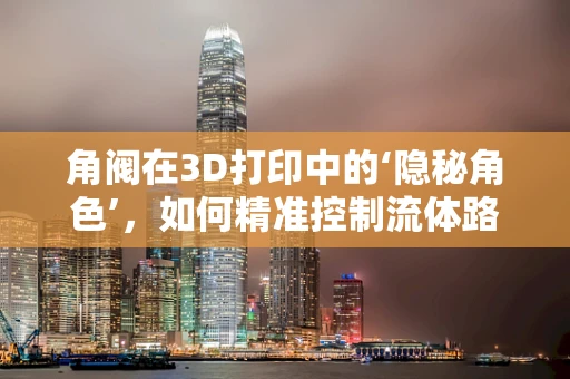 角阀在3D打印中的‘隐秘角色’，如何精准控制流体路径？