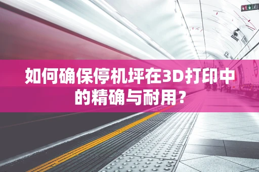 如何确保停机坪在3D打印中的精确与耐用？