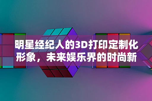 明星经纪人的3D打印定制化形象，未来娱乐界的时尚新宠？