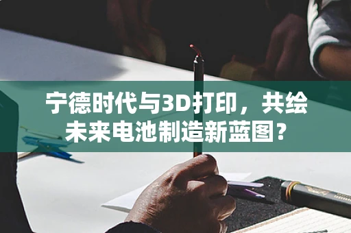 宁德时代与3D打印，共绘未来电池制造新蓝图？