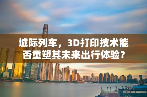 城际列车，3D打印技术能否重塑其未来出行体验？