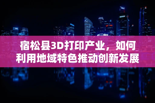 宿松县3D打印产业，如何利用地域特色推动创新发展？